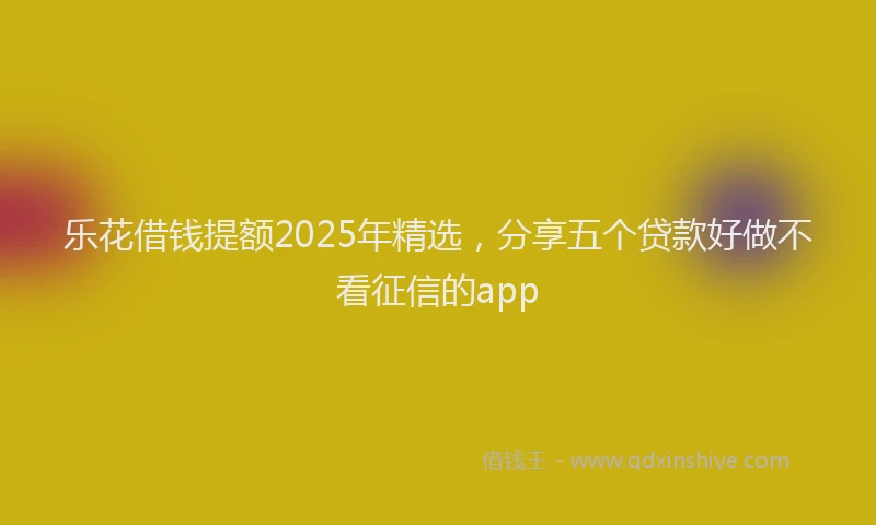乐花借钱提额2025年精选，分享五个贷款好做不看征信的app