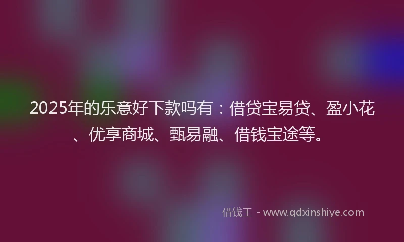2025年的乐意好下款吗有：借贷宝易贷、盈小花、优享商城、甄易融、借钱宝途等。