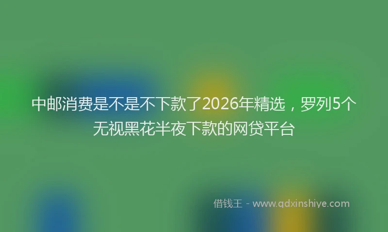 中邮消费是不是不下款了2026年精选，罗列5个无视黑花半夜下款的网贷平台