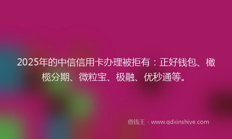 2025年的中信信用卡办理被拒有：正好钱包、橄榄分期、微粒宝、极融、优秒通等。