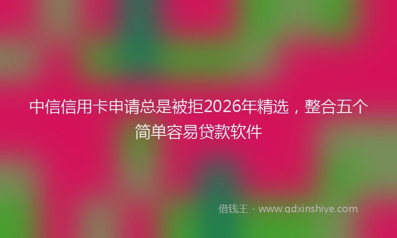 中信信用卡申请总是被拒2026年精选,整合五个简单容易贷款软件