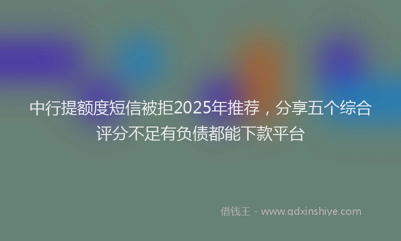 中行提额度短信被拒2025年推荐，分享五个综合评分不足有负债都能下款平台