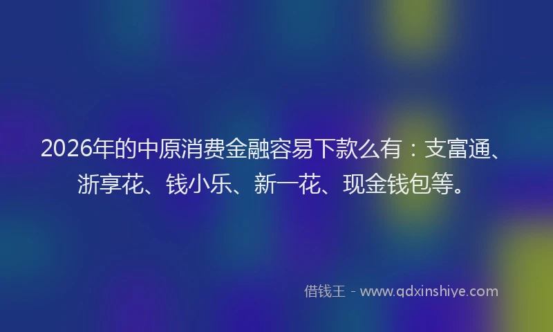 2026年的中原消费金融容易下款么有：支富通、浙享花、钱小乐、新一花、现金钱包等。