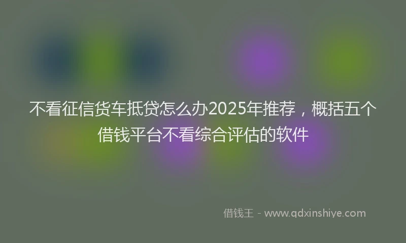 不看征信货车抵贷怎么办2025年推荐，概括五个借钱平台不看综合评估的软件