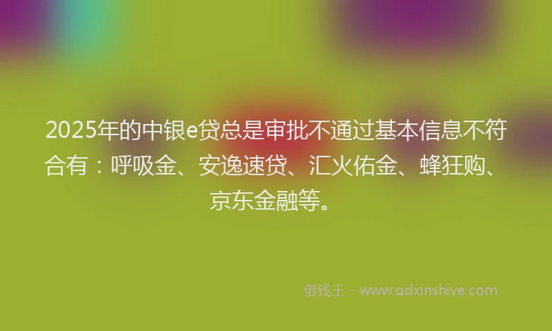 2025年的中银e贷总是审批不通过基本信息不符合有:呼吸金、安逸速贷、汇火佑金、蜂狂购、京东金融等。