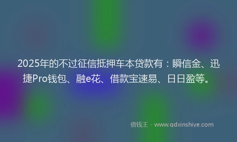 2025年的不过征信抵押车本贷款有：瞬信金、迅捷Pro钱包、融e花、借款宝速易、日日盈等。