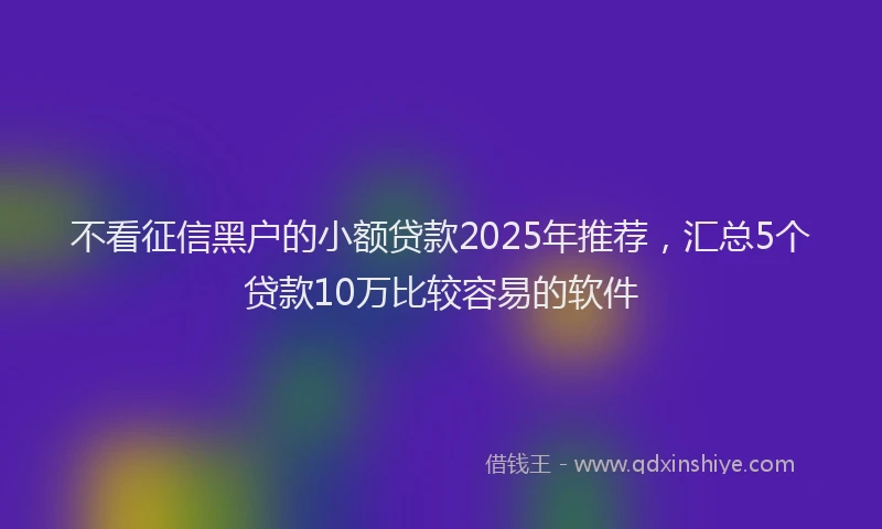 不看征信黑户的小额贷款2025年推荐，汇总5个贷款10万比较容易的软件
