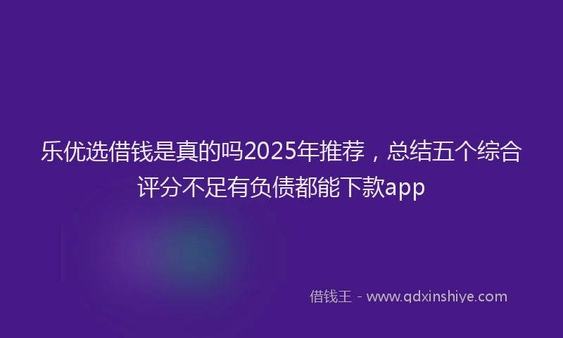 乐优选借钱是真的吗2025年推荐，总结五个综合评分不足有负债都能下款app