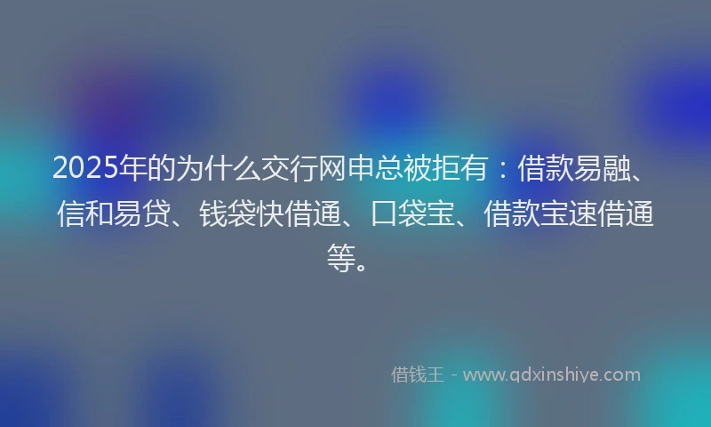 2025年的为什么交行网申总被拒有:借款易融、信和易贷、钱袋快借通、口袋宝、借款宝速借通等。