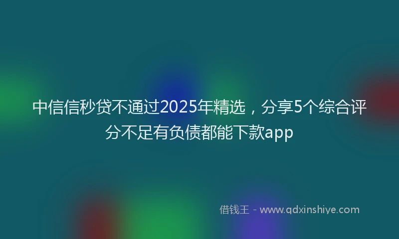 中信信秒贷不通过2025年精选，分享5个综合评分不足有负债都能下款app