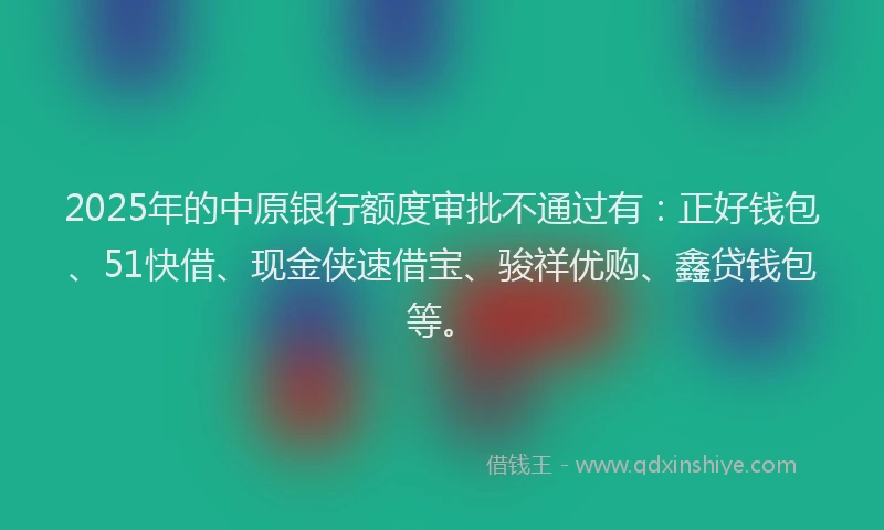 2025年的中原银行额度审批不通过有:正好钱包、51快借、现金侠速借宝、骏祥优购、鑫贷钱包等。