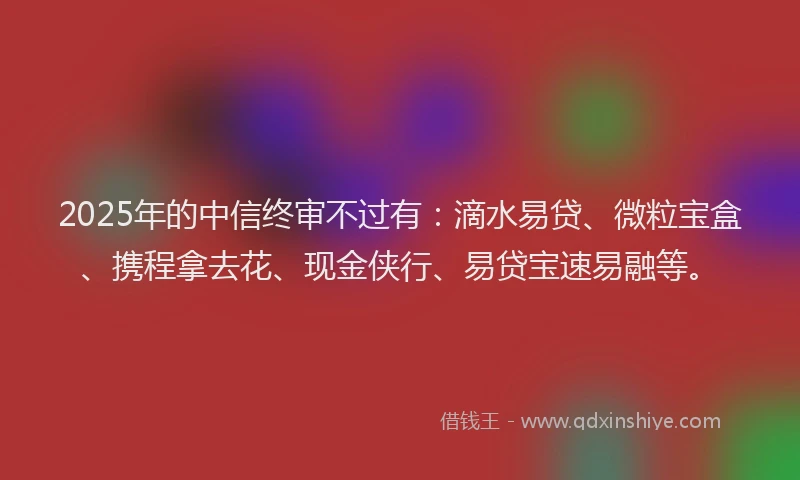 2025年的中信终审不过有：滴水易贷、微粒宝盒、携程拿去花、现金侠行、易贷宝速易融等。