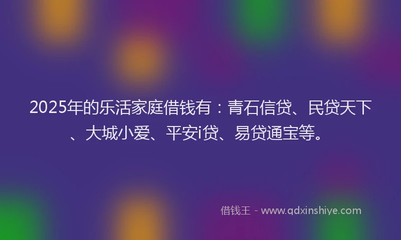 2025年的乐活家庭借钱有：青石信贷、民贷天下、大城小爱、平安i贷、易贷通宝等。