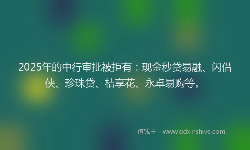 2025年的中行审批被拒有:现金秒贷易融、闪借侠、珍珠贷、桔享花、永卓易购等。