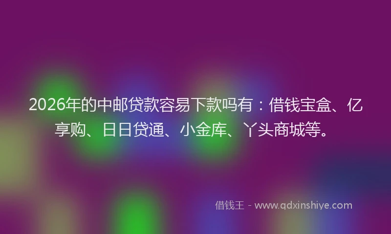 2026年的中邮贷款容易下款吗有：借钱宝盒、亿享购、日日贷通、小金库、丫头商城等。