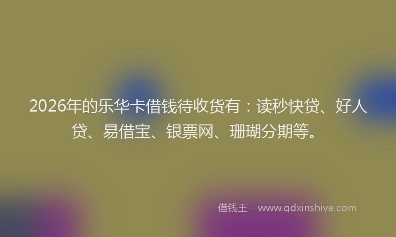 2026年的乐华卡借钱待收货有：读秒快贷、好人贷、易借宝、银票网、珊瑚分期等。