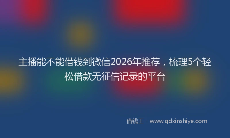 主播能不能借钱到微信2026年推荐，梳理5个轻松借款无征信记录的平台