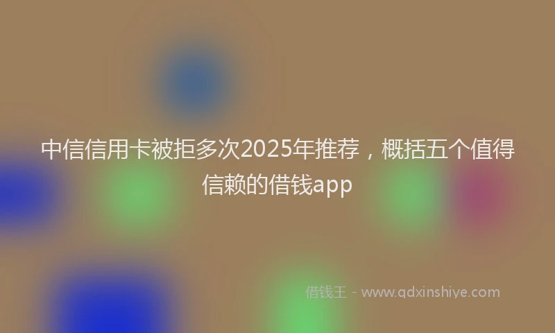 中信信用卡被拒多次2025年推荐,概括五个值得信赖的借钱app