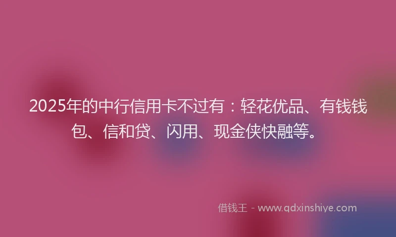 2025年的中行信用卡不过有:轻花优品、有钱钱包、信和贷、闪用、现金侠快融等。