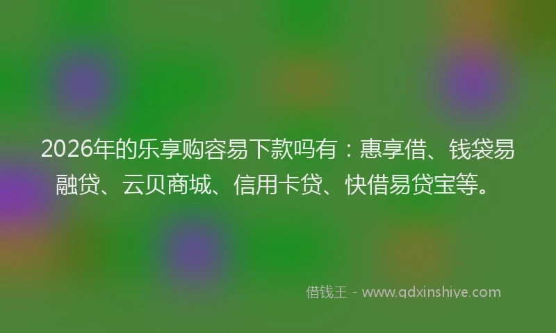 2026年的乐享购容易下款吗有：惠享借、钱袋易融贷、云贝商城、信用卡贷、快借易贷宝等。