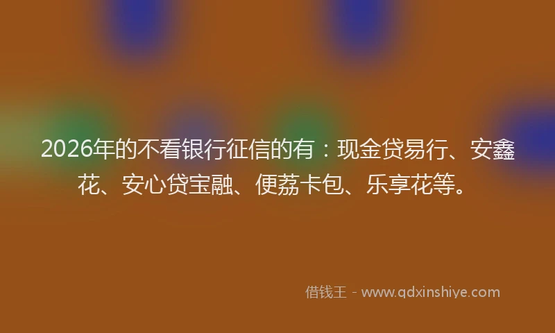 2026年的不看银行征信的有：现金贷易行、安鑫花、安心贷宝融、便荔卡包、乐享花等。