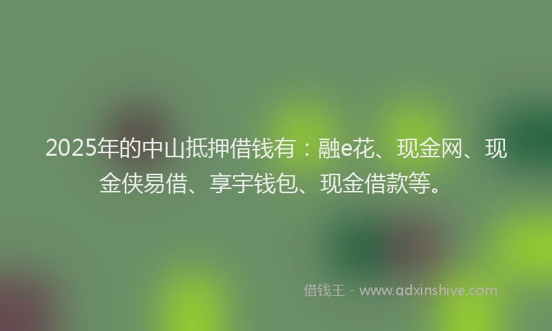2025年的中山抵押借钱有：融e花、现金网、现金侠易借、享宇钱包、现金借款等。