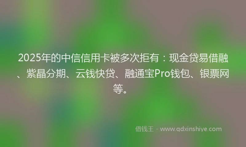 2025年的中信信用卡被多次拒有：现金贷易借融、紫晶分期、云钱快贷、融通宝Pro钱包、银票网等。