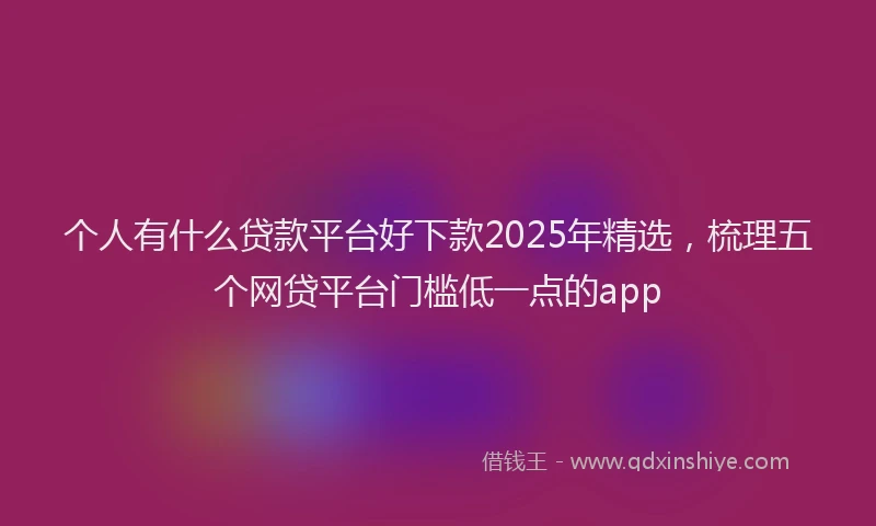 个人有什么贷款平台好下款2025年精选，梳理五个网贷平台门槛低一点的app