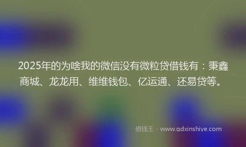 2025年的为啥我的微信没有微粒贷借钱有:秉鑫商城、龙龙用、维维钱包、亿运通、还易贷等。