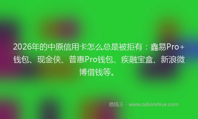 2026年的中原信用卡怎么总是被拒有：鑫易Pro+钱包、现金侠、普惠Pro钱包、疾融宝盒、新浪微博借钱等。