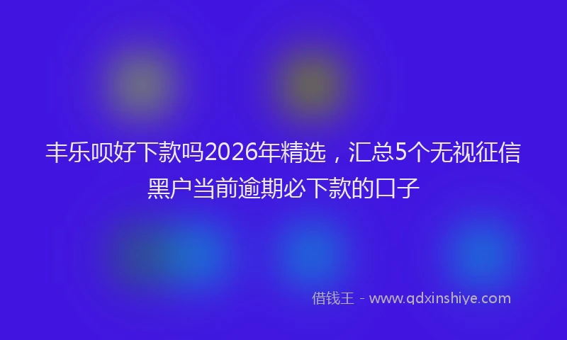 丰乐呗好下款吗2026年精选，汇总5个无视征信黑户当前逾期必下款的口子