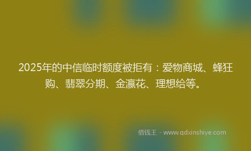 2025年的中信临时额度被拒有:爱物商城、蜂狂购、翡翠分期、金瀛花、理想给等。