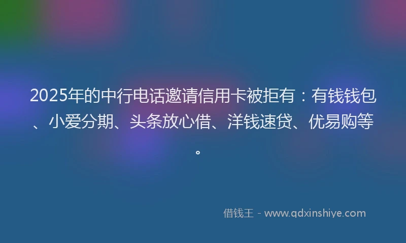 2025年的中行电话邀请信用卡被拒有：有钱钱包、小爱分期、头条放心借、洋钱速贷、优易购等。