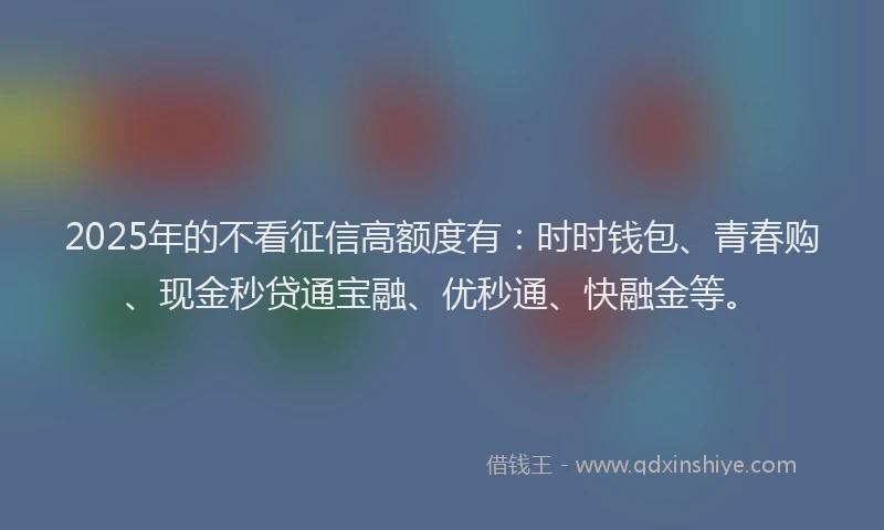 2025年的不看征信高额度有：时时钱包、青春购、现金秒贷通宝融、优秒通、快融金等。