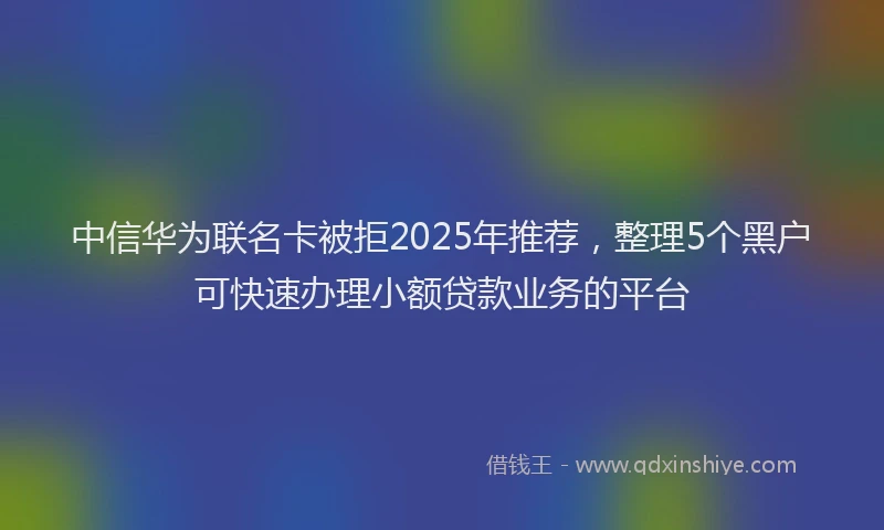 中信华为联名卡被拒2025年推荐，整理5个黑户可快速办理小额贷款业务的平台
