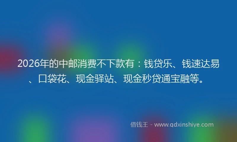 2026年的中邮消费不下款有：钱贷乐、钱速达易、口袋花、现金驿站、现金秒贷通宝融等。