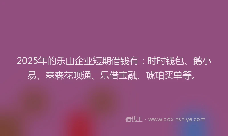 2025年的乐山企业短期借钱有：时时钱包、鹅小易、森森花呗通、乐借宝融、琥珀买单等。