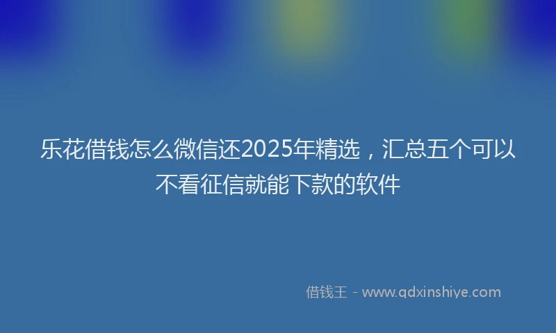 乐花借钱怎么微信还2025年精选，汇总五个可以不看征信就能下款的软件