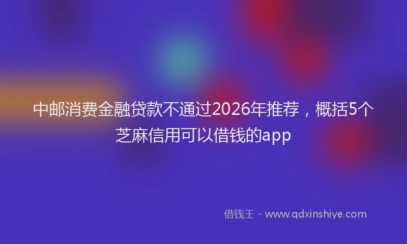 中邮消费金融贷款不通过2026年推荐，概括5个芝麻信用可以借钱的app