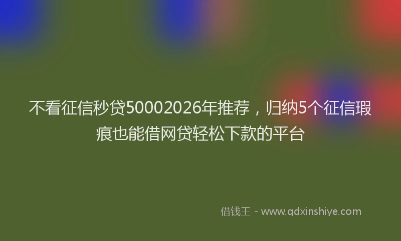 不看征信秒贷50002026年推荐，归纳5个征信瑕疵也能借网贷轻松下款的平台