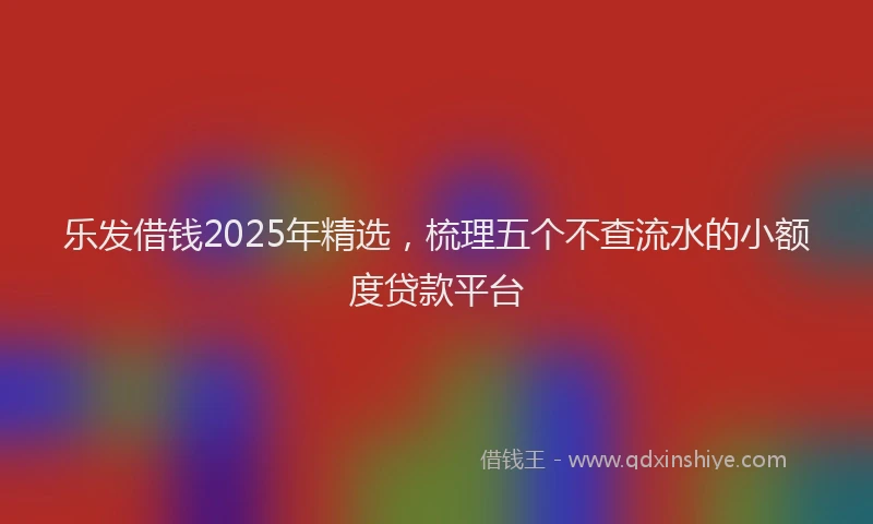 乐发借钱2025年精选，梳理五个不查流水的小额度贷款平台