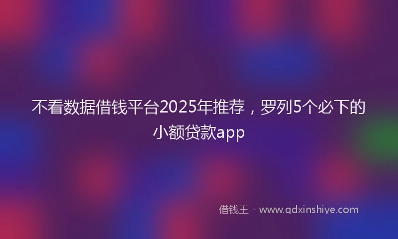 不看数据借钱平台2025年推荐，罗列5个必下的小额贷款app