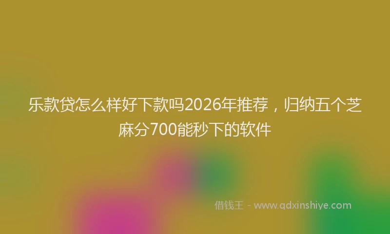 乐款贷怎么样好下款吗2026年推荐，归纳五个芝麻分700能秒下的软件