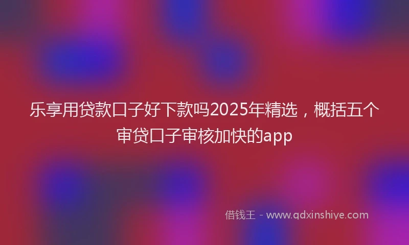 乐享用贷款口子好下款吗2025年精选，概括五个审贷口子审核加快的app