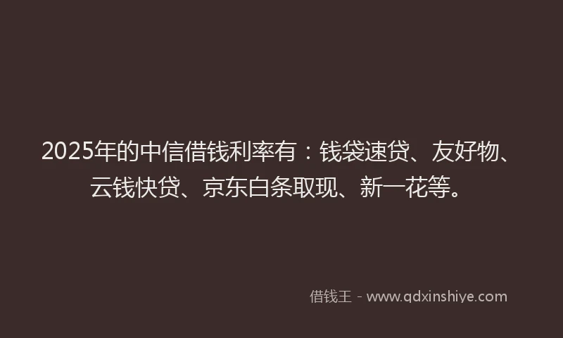 2025年的中信借钱利率有：钱袋速贷、友好物、云钱快贷、京东白条取现、新一花等。