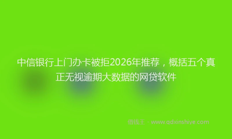 中信银行上门办卡被拒2026年推荐，概括五个真正无视逾期大数据的网贷软件