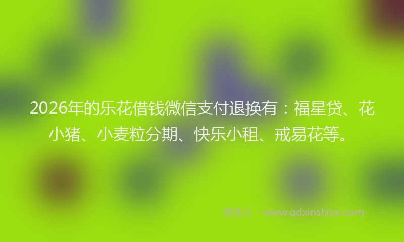2026年的乐花借钱微信支付退换有：福星贷、花小猪、小麦粒分期、快乐小租、戒易花等。