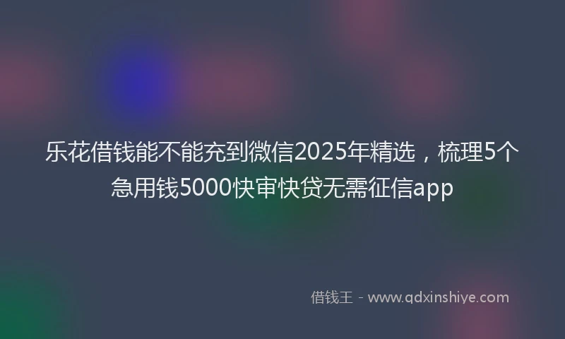 乐花借钱能不能充到微信2025年精选，梳理5个急用钱5000快审快贷无需征信app