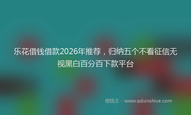 乐花借钱借款2026年推荐，归纳五个不看征信无视黑白百分百下款平台