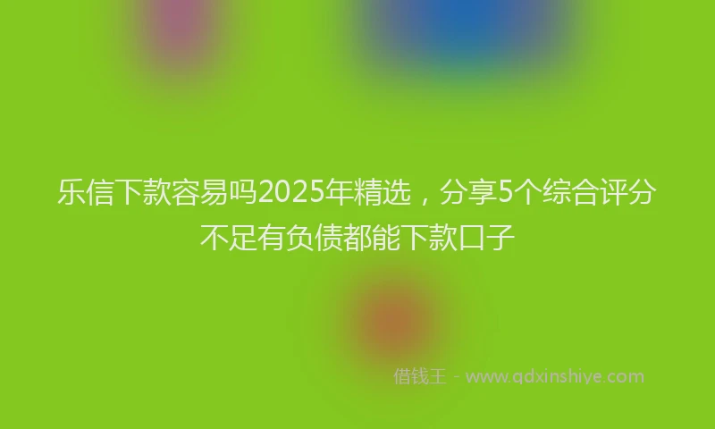 乐信下款容易吗2025年精选,分享5个综合评分不足有负债都能下款口子